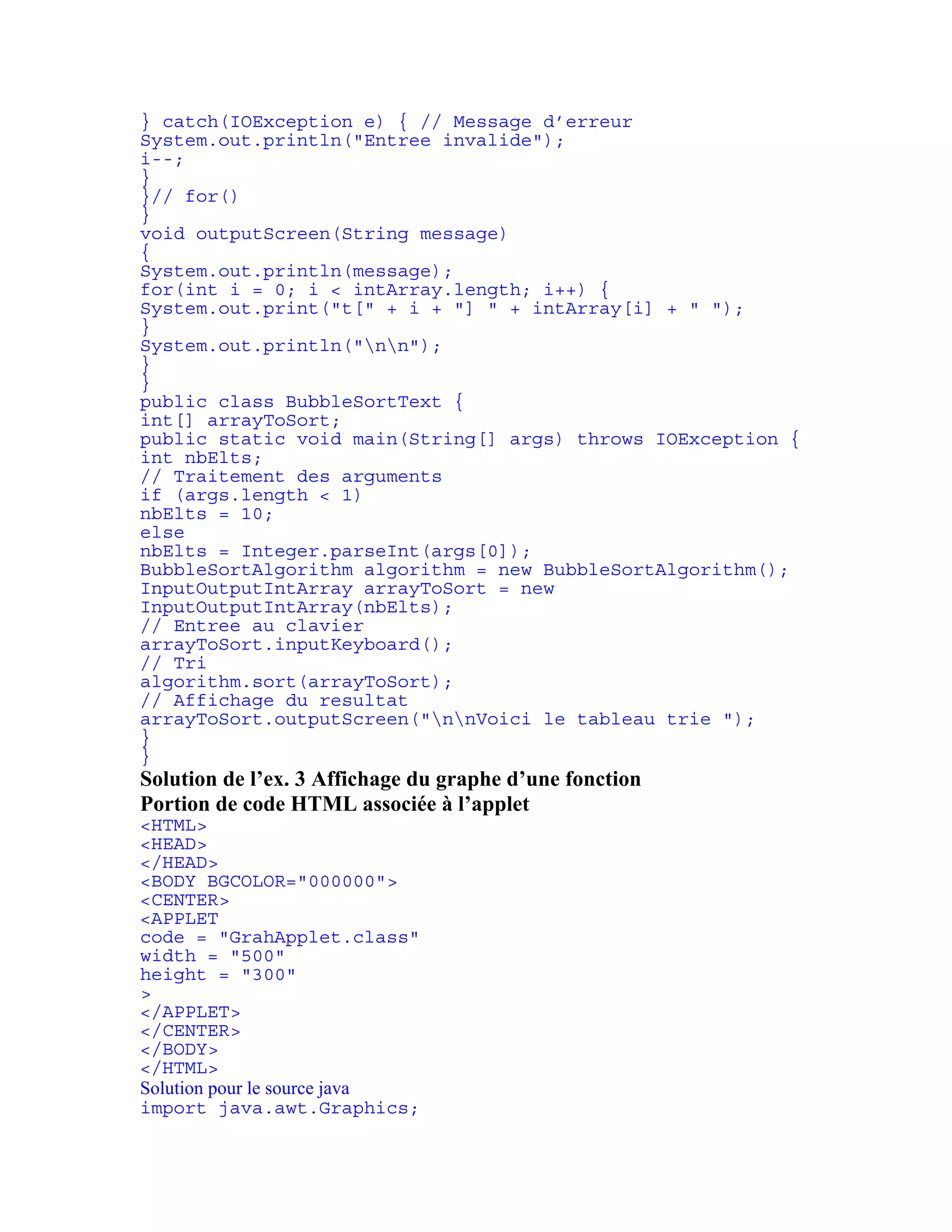 } catch(IOException e) { // Message d’erreur 
System.out.println("Entree invalide"); 
i--; 
} 
}// for() 
} 
void outputScreen(String message) 
{ 
System.out.println(message); 
for(int i = 0; i < intArray.length; i++) { 
System.out.print("t[" + i + "] " + intArray[i] + " "); 
} 
System.out.println("nn"); 
} 
} 
public class BubbleSortText { 
int[] arrayToSort; 
public static void main(String[] args) throws IOException { 
int nbElts; 
// Traitement des arguments 
if (args.length < 1) 
nbElts = 10; 
else 
nbElts = Integer.parseInt(args[0]); 
BubbleSortAlgorithm algorithm = new BubbleSortAlgorithm(); 
InputOutputIntArray arrayToSort = new 
InputOutputIntArray(nbElts); 
// Entree au clavier 
arrayToSort.inputKeyboard(); 
// Tri 
algorithm.sort(arrayToSort); 
// Affichage du resultat 
arrayToSort.outputScreen("nnVoici le tableau trie "); 
} 
} 
Solution de l’ex. 3 Affichage du graphe d’une fonction 
Portion de code HTML associée à l’applet 
<HTML> 
<HEAD> 
</HEAD> 
<BODY BGCOLOR="000000"> 
<CENTER> 
<APPLET 
code = "GrahApplet.class" 
width = "500" 
height = "300" 
> 
</APPLET> 
</CENTER> 
</BODY> 
</HTML> 
Solution pour le source java 
import java.awt.Graphics; 
 