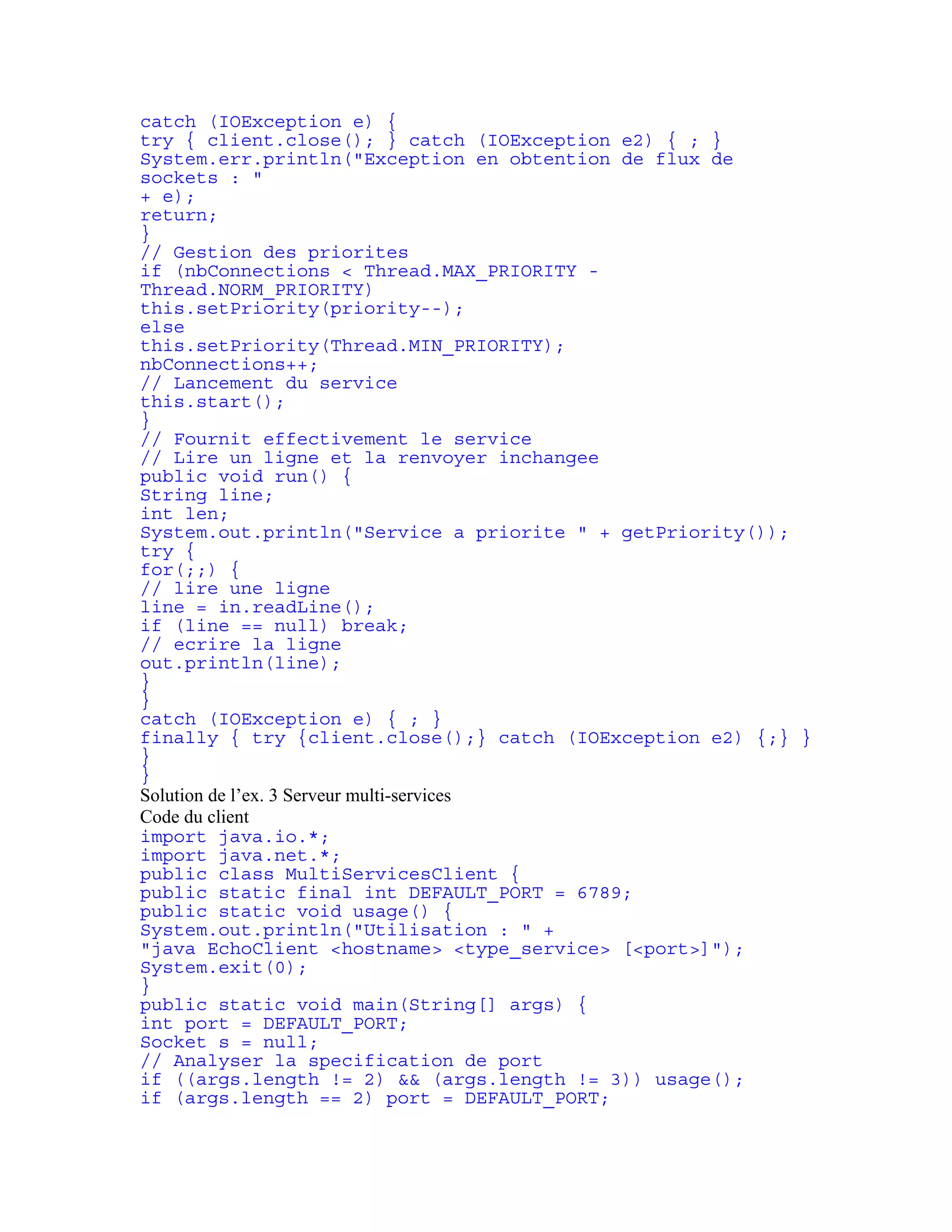 catch (IOException e) { 
try { client.close(); } catch (IOException e2) { ; } 
System.err.println("Exception en obtention de flux de 
sockets : " 
+ e); 
return; 
} 
// Gestion des priorites 
if (nbConnections < Thread.MAX_PRIORITY - 
Thread.NORM_PRIORITY) 
this.setPriority(priority--); 
else 
this.setPriority(Thread.MIN_PRIORITY); 
nbConnections++; 
// Lancement du service 
this.start(); 
} 
// Fournit effectivement le service 
// Lire un ligne et la renvoyer inchangee 
public void run() { 
String line; 
int len; 
System.out.println("Service a priorite " + getPriority()); 
try { 
for(;;) { 
// lire une ligne 
line = in.readLine(); 
if (line == null) break; 
// ecrire la ligne 
out.println(line); 
} 
} 
catch (IOException e) { ; } 
finally { try {client.close();} catch (IOException e2) {;} } 
} 
} 
Solution de l’ex. 3 Serveur multi-services 
Code du client 
import java.io.*; 
import java.net.*; 
public class MultiServicesClient { 
public static final int DEFAULT_PORT = 6789; 
public static void usage() { 
System.out.println("Utilisation : " + 
"java EchoClient <hostname> <type_service> [<port>]"); 
System.exit(0); 
} 
public static void main(String[] args) { 
int port = DEFAULT_PORT; 
Socket s = null; 
// Analyser la specification de port 
if ((args.length != 2) && (args.length != 3)) usage(); 
if (args.length == 2) port = DEFAULT_PORT; 
 