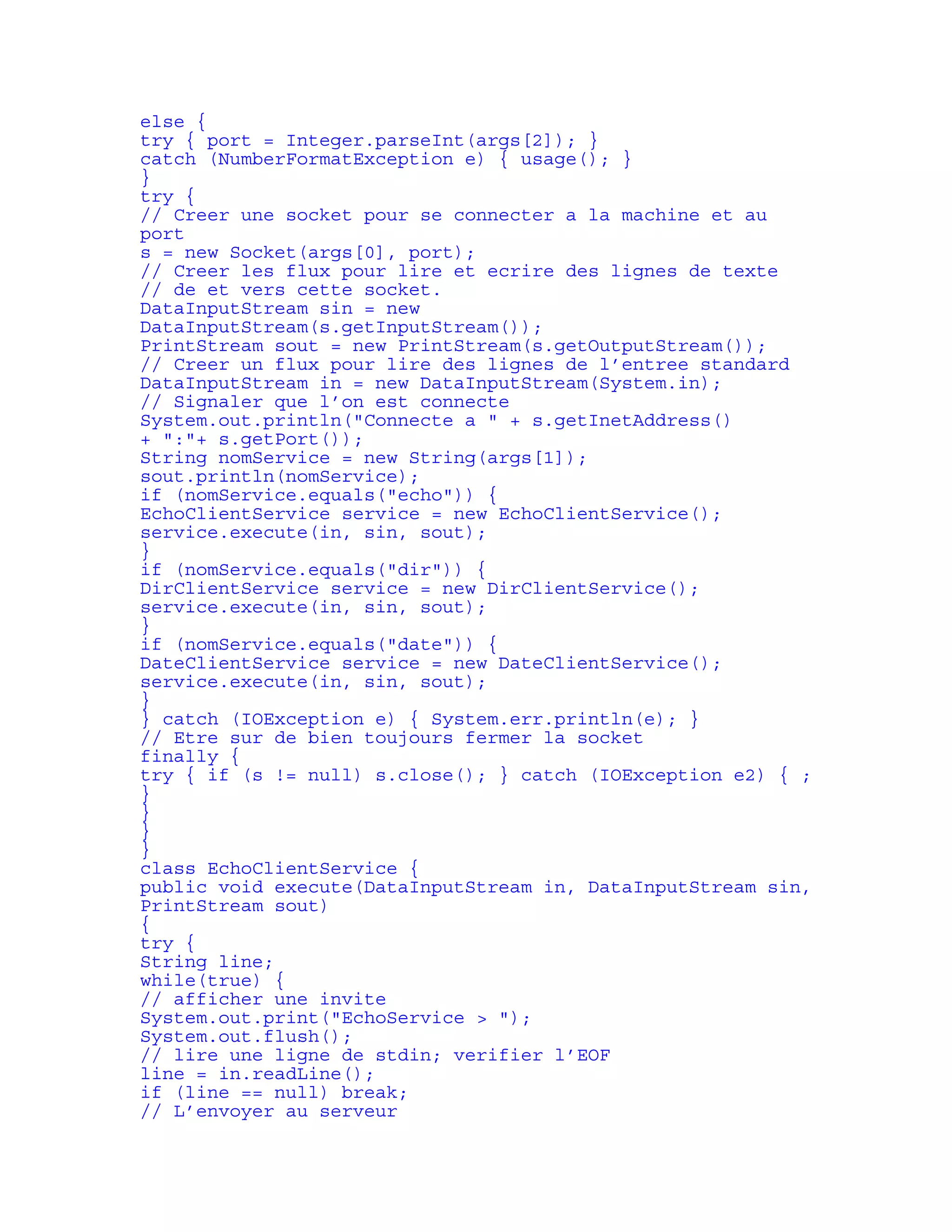 else { 
try { port = Integer.parseInt(args[2]); } 
catch (NumberFormatException e) { usage(); } 
} 
try { 
// Creer une socket pour se connecter a la machine et au 
port 
s = new Socket(args[0], port); 
// Creer les flux pour lire et ecrire des lignes de texte 
// de et vers cette socket. 
DataInputStream sin = new 
DataInputStream(s.getInputStream()); 
PrintStream sout = new PrintStream(s.getOutputStream()); 
// Creer un flux pour lire des lignes de l’entree standard 
DataInputStream in = new DataInputStream(System.in); 
// Signaler que l’on est connecte 
System.out.println("Connecte a " + s.getInetAddress() 
+ ":"+ s.getPort()); 
String nomService = new String(args[1]); 
sout.println(nomService); 
if (nomService.equals("echo")) { 
EchoClientService service = new EchoClientService(); 
service.execute(in, sin, sout); 
} 
if (nomService.equals("dir")) { 
DirClientService service = new DirClientService(); 
service.execute(in, sin, sout); 
} 
if (nomService.equals("date")) { 
DateClientService service = new DateClientService(); 
service.execute(in, sin, sout); 
} 
} catch (IOException e) { System.err.println(e); } 
// Etre sur de bien toujours fermer la socket 
finally { 
try { if (s != null) s.close(); } catch (IOException e2) { ; 
} 
} 
} 
} 
class EchoClientService { 
public void execute(DataInputStream in, DataInputStream sin, 
PrintStream sout) 
{ 
try { 
String line; 
while(true) { 
// afficher une invite 
System.out.print("EchoService > "); 
System.out.flush(); 
// lire une ligne de stdin; verifier l’EOF 
line = in.readLine(); 
if (line == null) break; 
// L’envoyer au serveur 
 