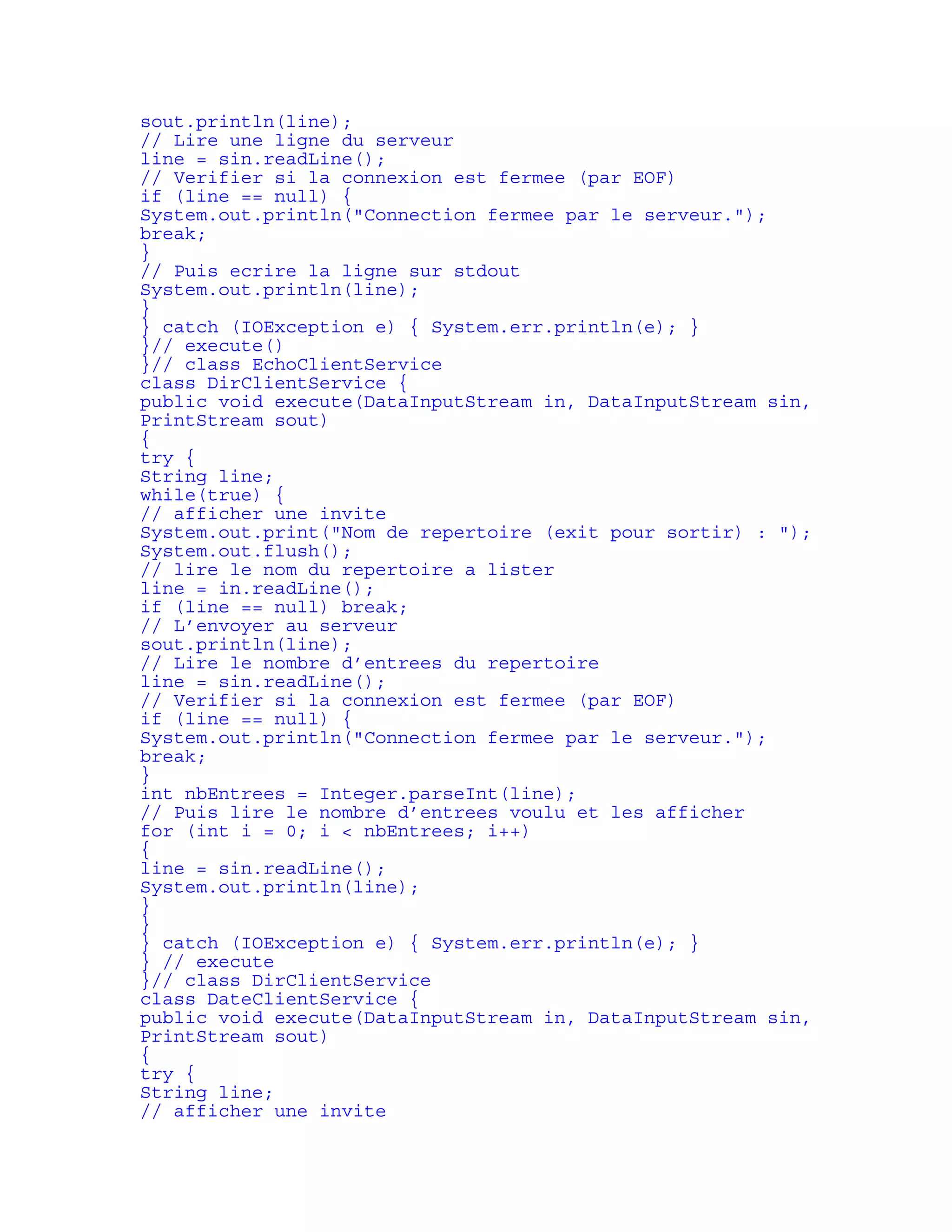 sout.println(line); 
// Lire une ligne du serveur 
line = sin.readLine(); 
// Verifier si la connexion est fermee (par EOF) 
if (line == null) { 
System.out.println("Connection fermee par le serveur."); 
break; 
} 
// Puis ecrire la ligne sur stdout 
System.out.println(line); 
} 
} catch (IOException e) { System.err.println(e); } 
}// execute() 
}// class EchoClientService 
class DirClientService { 
public void execute(DataInputStream in, DataInputStream sin, 
PrintStream sout) 
{ 
try { 
String line; 
while(true) { 
// afficher une invite 
System.out.print("Nom de repertoire (exit pour sortir) : "); 
System.out.flush(); 
// lire le nom du repertoire a lister 
line = in.readLine(); 
if (line == null) break; 
// L’envoyer au serveur 
sout.println(line); 
// Lire le nombre d’entrees du repertoire 
line = sin.readLine(); 
// Verifier si la connexion est fermee (par EOF) 
if (line == null) { 
System.out.println("Connection fermee par le serveur."); 
break; 
} 
int nbEntrees = Integer.parseInt(line); 
// Puis lire le nombre d’entrees voulu et les afficher 
for (int i = 0; i < nbEntrees; i++) 
{ 
line = sin.readLine(); 
System.out.println(line); 
} 
} 
} catch (IOException e) { System.err.println(e); } 
} // execute 
}// class DirClientService 
class DateClientService { 
public void execute(DataInputStream in, DataInputStream sin, 
PrintStream sout) 
{ 
try { 
String line; 
// afficher une invite 
 