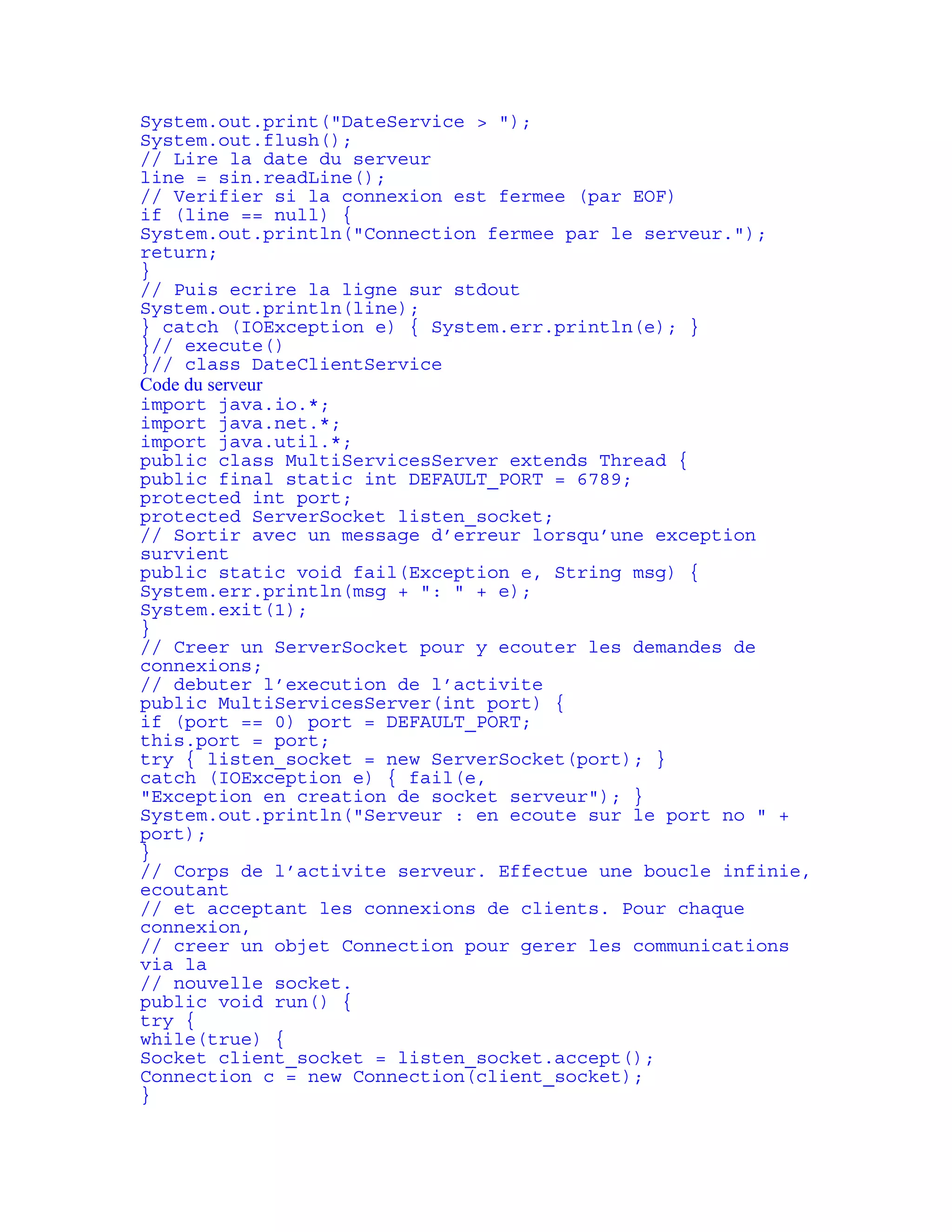 System.out.print("DateService > "); 
System.out.flush(); 
// Lire la date du serveur 
line = sin.readLine(); 
// Verifier si la connexion est fermee (par EOF) 
if (line == null) { 
System.out.println("Connection fermee par le serveur."); 
return; 
} 
// Puis ecrire la ligne sur stdout 
System.out.println(line); 
} catch (IOException e) { System.err.println(e); } 
}// execute() 
}// class DateClientService 
Code du serveur 
import java.io.*; 
import java.net.*; 
import java.util.*; 
public class MultiServicesServer extends Thread { 
public final static int DEFAULT_PORT = 6789; 
protected int port; 
protected ServerSocket listen_socket; 
// Sortir avec un message d’erreur lorsqu’une exception 
survient 
public static void fail(Exception e, String msg) { 
System.err.println(msg + ": " + e); 
System.exit(1); 
} 
// Creer un ServerSocket pour y ecouter les demandes de 
connexions; 
// debuter l’execution de l’activite 
public MultiServicesServer(int port) { 
if (port == 0) port = DEFAULT_PORT; 
this.port = port; 
try { listen_socket = new ServerSocket(port); } 
catch (IOException e) { fail(e, 
"Exception en creation de socket serveur"); } 
System.out.println("Serveur : en ecoute sur le port no " + 
port); 
} 
// Corps de l’activite serveur. Effectue une boucle infinie, 
ecoutant 
// et acceptant les connexions de clients. Pour chaque 
connexion, 
// creer un objet Connection pour gerer les communications 
via la 
// nouvelle socket. 
public void run() { 
try { 
while(true) { 
Socket client_socket = listen_socket.accept(); 
Connection c = new Connection(client_socket); 
} 
 