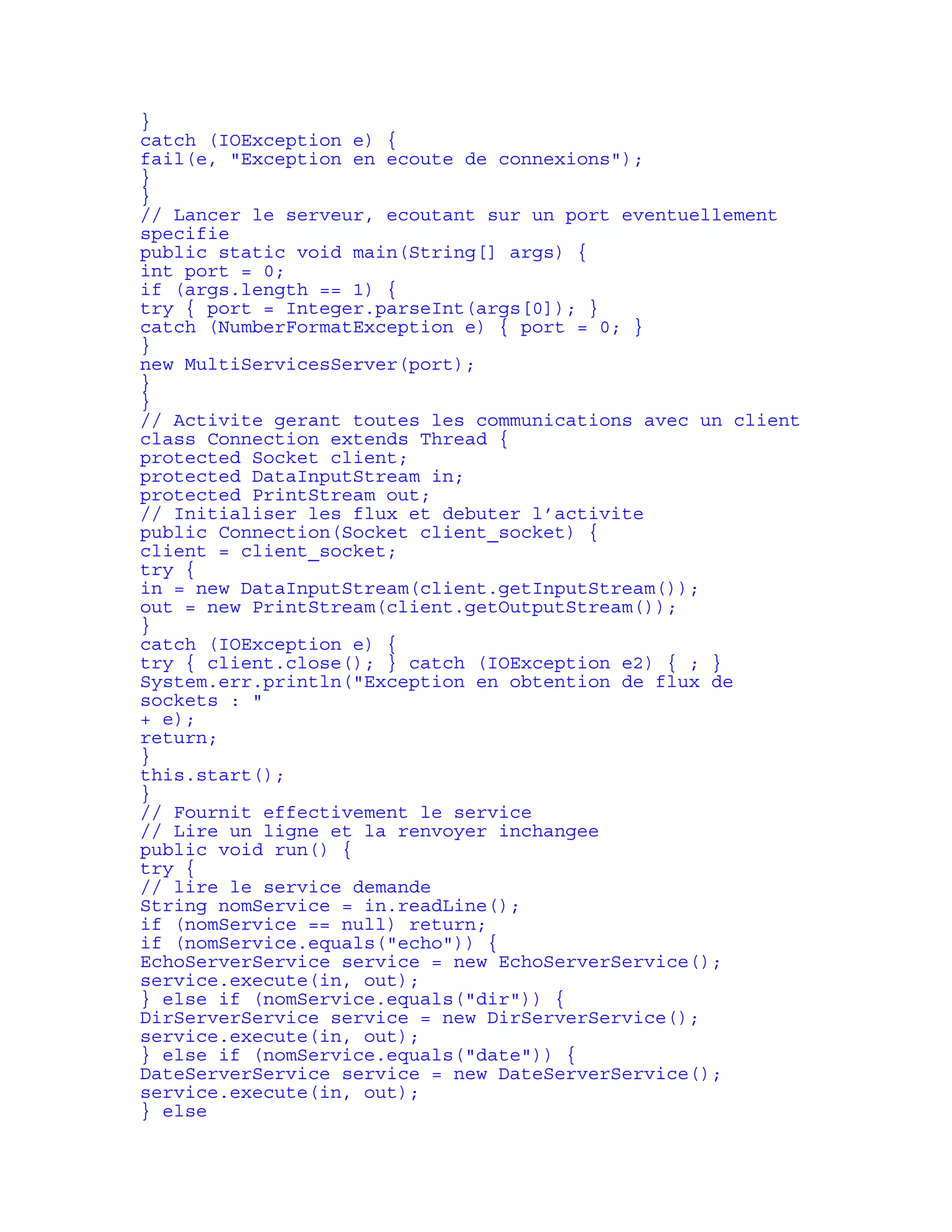 } 
catch (IOException e) { 
fail(e, "Exception en ecoute de connexions"); 
} 
} 
// Lancer le serveur, ecoutant sur un port eventuellement 
specifie 
public static void main(String[] args) { 
int port = 0; 
if (args.length == 1) { 
try { port = Integer.parseInt(args[0]); } 
catch (NumberFormatException e) { port = 0; } 
} 
new MultiServicesServer(port); 
} 
} 
// Activite gerant toutes les communications avec un client 
class Connection extends Thread { 
protected Socket client; 
protected DataInputStream in; 
protected PrintStream out; 
// Initialiser les flux et debuter l’activite 
public Connection(Socket client_socket) { 
client = client_socket; 
try { 
in = new DataInputStream(client.getInputStream()); 
out = new PrintStream(client.getOutputStream()); 
} 
catch (IOException e) { 
try { client.close(); } catch (IOException e2) { ; } 
System.err.println("Exception en obtention de flux de 
sockets : " 
+ e); 
return; 
} 
this.start(); 
} 
// Fournit effectivement le service 
// Lire un ligne et la renvoyer inchangee 
public void run() { 
try { 
// lire le service demande 
String nomService = in.readLine(); 
if (nomService == null) return; 
if (nomService.equals("echo")) { 
EchoServerService service = new EchoServerService(); 
service.execute(in, out); 
} else if (nomService.equals("dir")) { 
DirServerService service = new DirServerService(); 
service.execute(in, out); 
} else if (nomService.equals("date")) { 
DateServerService service = new DateServerService(); 
service.execute(in, out); 
} else 
 