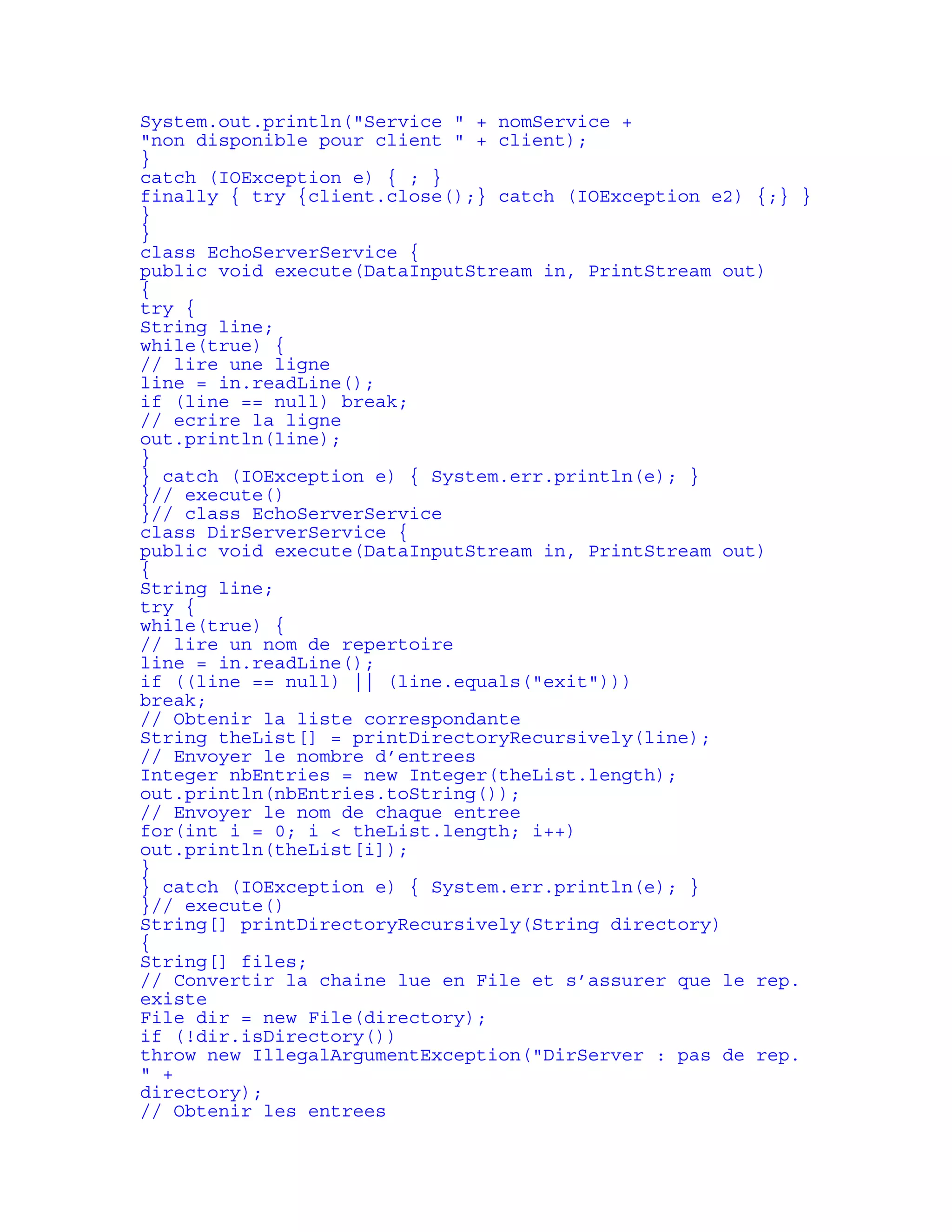 System.out.println("Service " + nomService + 
"non disponible pour client " + client); 
} 
catch (IOException e) { ; } 
finally { try {client.close();} catch (IOException e2) {;} } 
} 
} 
class EchoServerService { 
public void execute(DataInputStream in, PrintStream out) 
{ 
try { 
String line; 
while(true) { 
// lire une ligne 
line = in.readLine(); 
if (line == null) break; 
// ecrire la ligne 
out.println(line); 
} 
} catch (IOException e) { System.err.println(e); } 
}// execute() 
}// class EchoServerService 
class DirServerService { 
public void execute(DataInputStream in, PrintStream out) 
{ 
String line; 
try { 
while(true) { 
// lire un nom de repertoire 
line = in.readLine(); 
if ((line == null) || (line.equals("exit"))) 
break; 
// Obtenir la liste correspondante 
String theList[] = printDirectoryRecursively(line); 
// Envoyer le nombre d’entrees 
Integer nbEntries = new Integer(theList.length); 
out.println(nbEntries.toString()); 
// Envoyer le nom de chaque entree 
for(int i = 0; i < theList.length; i++) 
out.println(theList[i]); 
} 
} catch (IOException e) { System.err.println(e); } 
}// execute() 
String[] printDirectoryRecursively(String directory) 
{ 
String[] files; 
// Convertir la chaine lue en File et s’assurer que le rep. 
existe 
File dir = new File(directory); 
if (!dir.isDirectory()) 
throw new IllegalArgumentException("DirServer : pas de rep. 
" + 
directory); 
// Obtenir les entrees 
 