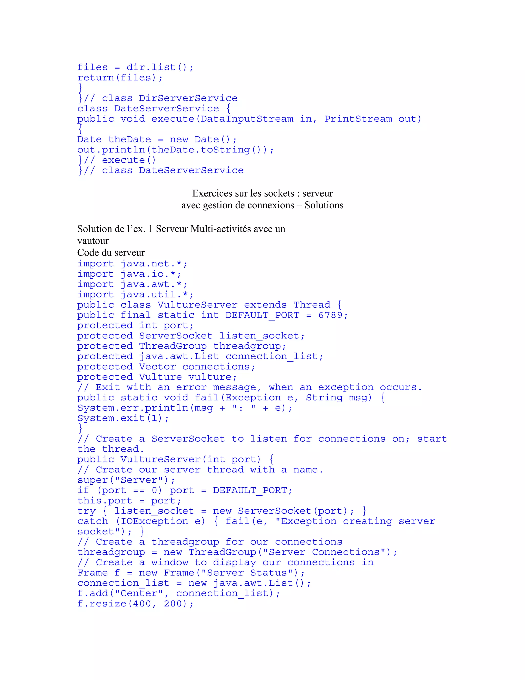 files = dir.list(); 
return(files); 
} 
}// class DirServerService 
class DateServerService { 
public void execute(DataInputStream in, PrintStream out) 
{ 
Date theDate = new Date(); 
out.println(theDate.toString()); 
}// execute() 
}// class DateServerService 
Exercices sur les sockets : serveur 
avec gestion de connexions – Solutions 
Solution de l’ex. 1 Serveur Multi-activités avec un 
vautour 
Code du serveur 
import java.net.*; 
import java.io.*; 
import java.awt.*; 
import java.util.*; 
public class VultureServer extends Thread { 
public final static int DEFAULT_PORT = 6789; 
protected int port; 
protected ServerSocket listen_socket; 
protected ThreadGroup threadgroup; 
protected java.awt.List connection_list; 
protected Vector connections; 
protected Vulture vulture; 
// Exit with an error message, when an exception occurs. 
public static void fail(Exception e, String msg) { 
System.err.println(msg + ": " + e); 
System.exit(1); 
} 
// Create a ServerSocket to listen for connections on; start 
the thread. 
public VultureServer(int port) { 
// Create our server thread with a name. 
super("Server"); 
if (port == 0) port = DEFAULT_PORT; 
this.port = port; 
try { listen_socket = new ServerSocket(port); } 
catch (IOException e) { fail(e, "Exception creating server 
socket"); } 
// Create a threadgroup for our connections 
threadgroup = new ThreadGroup("Server Connections"); 
// Create a window to display our connections in 
Frame f = new Frame("Server Status"); 
connection_list = new java.awt.List(); 
f.add("Center", connection_list); 
f.resize(400, 200); 
 