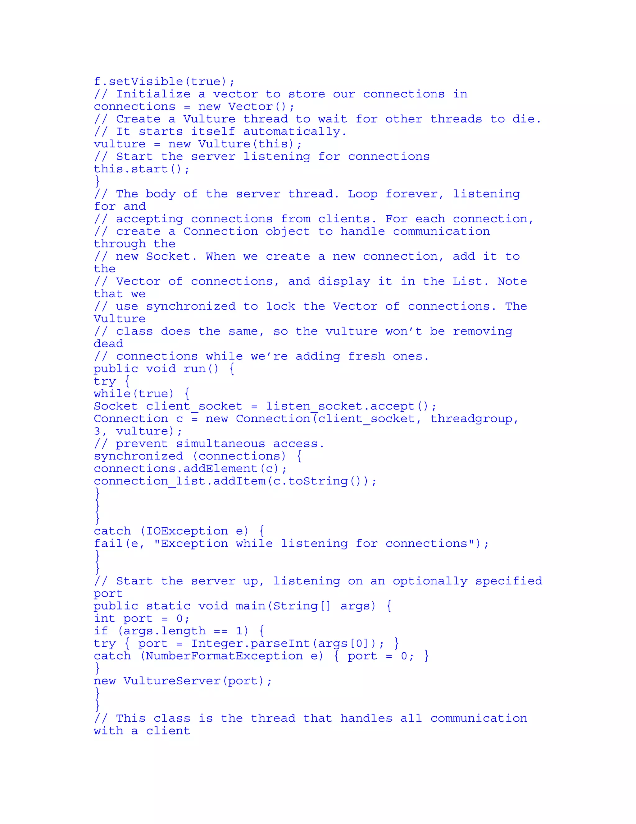 f.setVisible(true); 
// Initialize a vector to store our connections in 
connections = new Vector(); 
// Create a Vulture thread to wait for other threads to die. 
// It starts itself automatically. 
vulture = new Vulture(this); 
// Start the server listening for connections 
this.start(); 
} 
// The body of the server thread. Loop forever, listening 
for and 
// accepting connections from clients. For each connection, 
// create a Connection object to handle communication 
through the 
// new Socket. When we create a new connection, add it to 
the 
// Vector of connections, and display it in the List. Note 
that we 
// use synchronized to lock the Vector of connections. The 
Vulture 
// class does the same, so the vulture won’t be removing 
dead 
// connections while we’re adding fresh ones. 
public void run() { 
try { 
while(true) { 
Socket client_socket = listen_socket.accept(); 
Connection c = new Connection(client_socket, threadgroup, 
3, vulture); 
// prevent simultaneous access. 
synchronized (connections) { 
connections.addElement(c); 
connection_list.addItem(c.toString()); 
} 
} 
} 
catch (IOException e) { 
fail(e, "Exception while listening for connections"); 
} 
} 
// Start the server up, listening on an optionally specified 
port 
public static void main(String[] args) { 
int port = 0; 
if (args.length == 1) { 
try { port = Integer.parseInt(args[0]); } 
catch (NumberFormatException e) { port = 0; } 
} 
new VultureServer(port); 
} 
} 
// This class is the thread that handles all communication 
with a client 
 