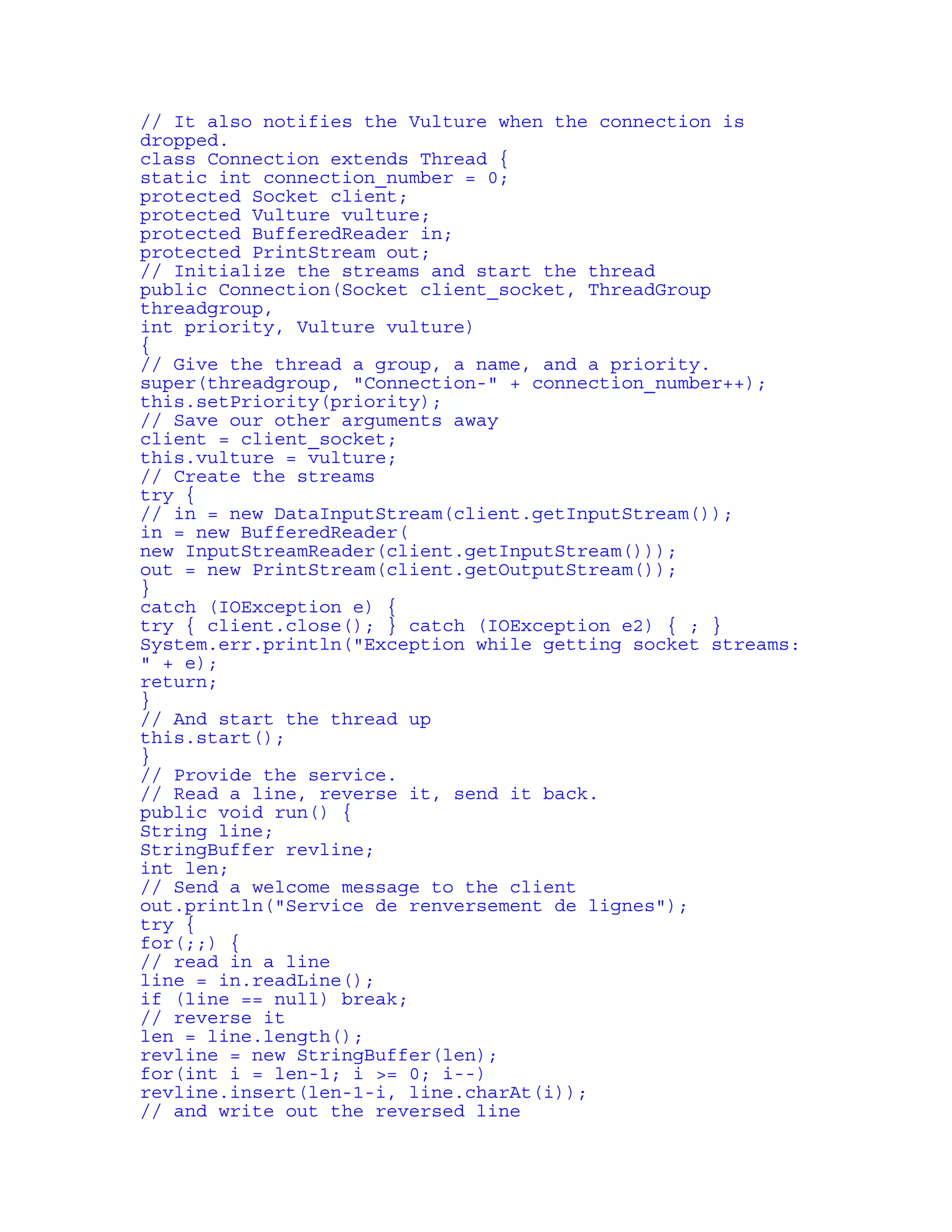 // It also notifies the Vulture when the connection is 
dropped. 
class Connection extends Thread { 
static int connection_number = 0; 
protected Socket client; 
protected Vulture vulture; 
protected BufferedReader in; 
protected PrintStream out; 
// Initialize the streams and start the thread 
public Connection(Socket client_socket, ThreadGroup 
threadgroup, 
int priority, Vulture vulture) 
{ 
// Give the thread a group, a name, and a priority. 
super(threadgroup, "Connection-" + connection_number++); 
this.setPriority(priority); 
// Save our other arguments away 
client = client_socket; 
this.vulture = vulture; 
// Create the streams 
try { 
// in = new DataInputStream(client.getInputStream()); 
in = new BufferedReader( 
new InputStreamReader(client.getInputStream())); 
out = new PrintStream(client.getOutputStream()); 
} 
catch (IOException e) { 
try { client.close(); } catch (IOException e2) { ; } 
System.err.println("Exception while getting socket streams: 
" + e); 
return; 
} 
// And start the thread up 
this.start(); 
} 
// Provide the service. 
// Read a line, reverse it, send it back. 
public void run() { 
String line; 
StringBuffer revline; 
int len; 
// Send a welcome message to the client 
out.println("Service de renversement de lignes"); 
try { 
for(;;) { 
// read in a line 
line = in.readLine(); 
if (line == null) break; 
// reverse it 
len = line.length(); 
revline = new StringBuffer(len); 
for(int i = len-1; i >= 0; i--) 
revline.insert(len-1-i, line.charAt(i)); 
// and write out the reversed line 
 