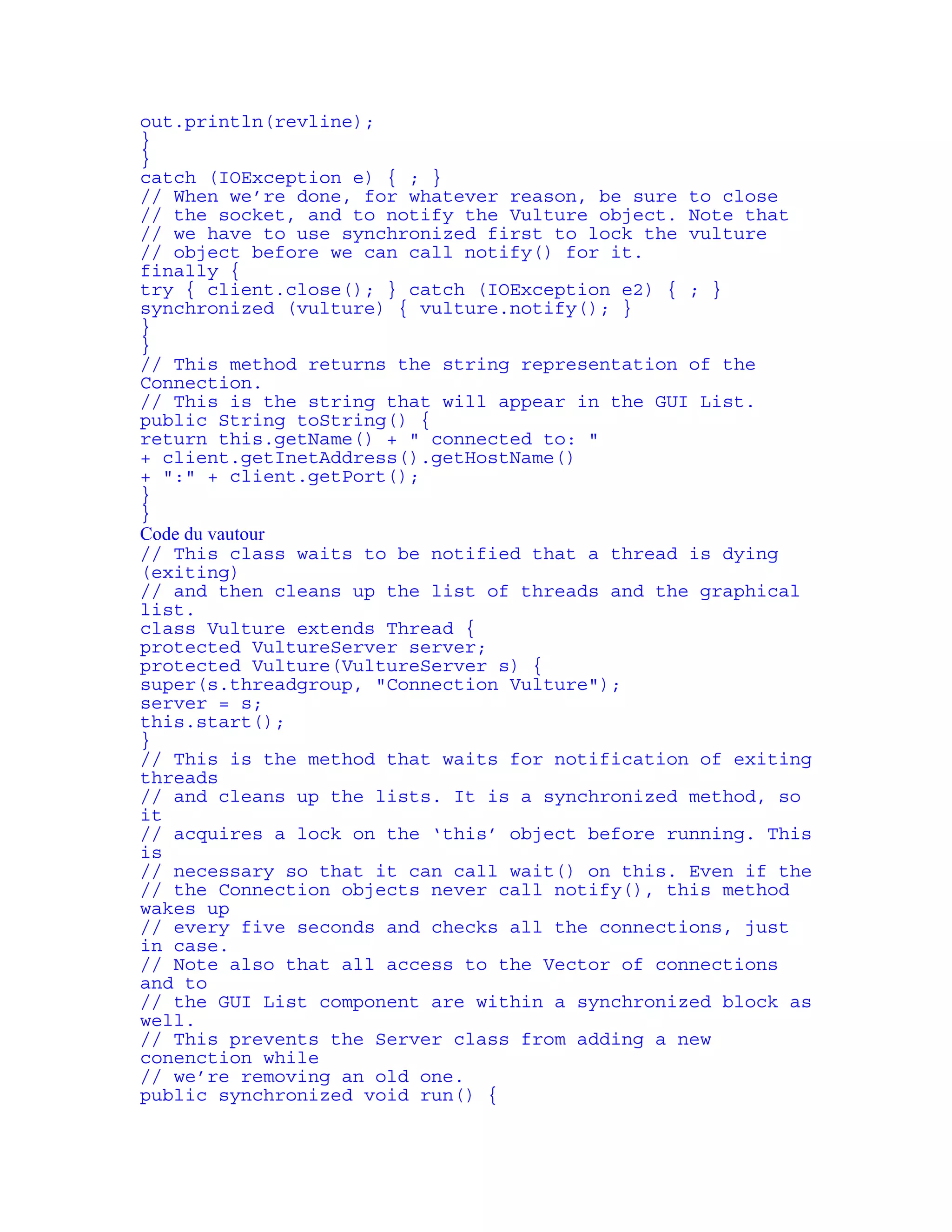 out.println(revline); 
} 
} 
catch (IOException e) { ; } 
// When we’re done, for whatever reason, be sure to close 
// the socket, and to notify the Vulture object. Note that 
// we have to use synchronized first to lock the vulture 
// object before we can call notify() for it. 
finally { 
try { client.close(); } catch (IOException e2) { ; } 
synchronized (vulture) { vulture.notify(); } 
} 
} 
// This method returns the string representation of the 
Connection. 
// This is the string that will appear in the GUI List. 
public String toString() { 
return this.getName() + " connected to: " 
+ client.getInetAddress().getHostName() 
+ ":" + client.getPort(); 
} 
} 
Code du vautour 
// This class waits to be notified that a thread is dying 
(exiting) 
// and then cleans up the list of threads and the graphical 
list. 
class Vulture extends Thread { 
protected VultureServer server; 
protected Vulture(VultureServer s) { 
super(s.threadgroup, "Connection Vulture"); 
server = s; 
this.start(); 
} 
// This is the method that waits for notification of exiting 
threads 
// and cleans up the lists. It is a synchronized method, so 
it 
// acquires a lock on the ‘this’ object before running. This 
is 
// necessary so that it can call wait() on this. Even if the 
// the Connection objects never call notify(), this method 
wakes up 
// every five seconds and checks all the connections, just 
in case. 
// Note also that all access to the Vector of connections 
and to 
// the GUI List component are within a synchronized block as 
well. 
// This prevents the Server class from adding a new 
conenction while 
// we’re removing an old one. 
public synchronized void run() { 
 