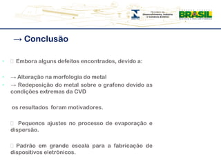 -> Conclusão͸  Embora alguns defeitos encontrados, devido a:-> Alteração na morfologia do metal-> Redeposição do metal sobre o grafeno devido as condições extremas da CVD	 os resultados  foram motivadores.  	͸  Pequenos ajustes no processo de evaporação e dispersão.      ͸ Padrão em grande escala para a fabricação de dispositivos eletrônicos.