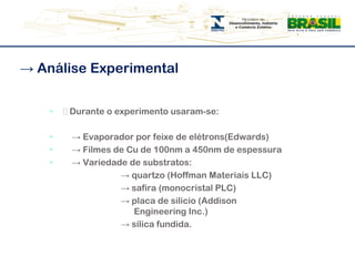 -> Análise Experimental͸ Durante o experimento usaram-se:     -> Evaporador por feixe de elétrons(Edwards)    -> Filmes de Cu de 100nm a 450nm de espessura    -> Variedade de substratos:			-> quartzo (Hoffman Materiais LLC)			-> safira (monocristal PLC)			-> placa de silício (Addison---------------   ------------------------Engineering Inc.) 			-> sílica fundida. 