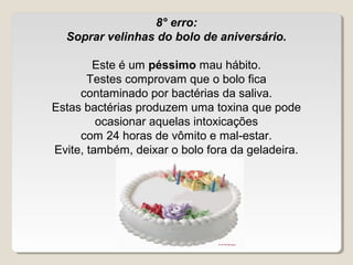 8° erro:
  Soprar velinhas do bolo de aniversário.

        Este é um péssimo mau hábito.
       Testes comprovam que o bolo fica
     contaminado por bactérias da saliva.
Estas bactérias produzem uma toxina que pode
         ocasionar aquelas intoxicações
     com 24 horas de vômito e mal-estar.
Evite, também, deixar o bolo fora da geladeira.
 