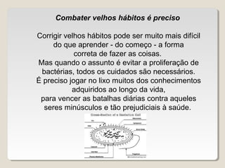 Combater velhos hábitos é preciso

Corrigir velhos hábitos pode ser muito mais difícil
     do que aprender - do começo - a forma
            correta de fazer as coisas.
Mas quando o assunto é evitar a proliferação de
 bactérias, todos os cuidados são necessários.
É preciso jogar no lixo muitos dos conhecimentos
           adquiridos ao longo da vida,
 para vencer as batalhas diárias contra aqueles
  seres minúsculos e tão prejudiciais à saúde.
 