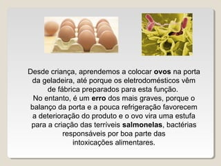 Desde criança, aprendemos a colocar ovos na porta
 da geladeira, até porque os eletrodomésticos vêm
      de fábrica preparados para esta função.
 No entanto, é um erro dos mais graves, porque o
balanço da porta e a pouca refrigeração favorecem
 a deterioração do produto e o ovo vira uma estufa
 para a criação das terríveis salmonelas, bactérias
           responsáveis por boa parte das
              intoxicações alimentares.
 