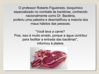 O professor Roberto Figueiredo, bioquímico
especializado no combate às bactérias, conhecido
         nacionalmente como Dr. Bactéria,
proferiu uma palestra e desmistificou a maioria dos
            maus hábitos das pessoas.

                “Você lava a carne?
Pois, isso é muito errado, porque a água contribui
      para facilitar a entrada das bactérias",
                  informou à plateia.
 