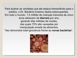 Para ilustrar as verdades que ele estava transmitindo para o
    público, o Dr. Bactéria mostrou dados preocupantes.
Em todo o mundo, 1,5 milhão de crianças menores de cinco
             anos adoecem de diarreia por ano,
               gerando três milhões de mortes,
               das quais 70% são causadas por
              manipulação errada de alimentos.
"Isto demonstra total ignorância frente às novas bactérias".
 