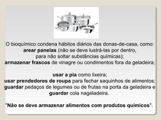 O bioquímico condena hábitos diários das donas-de-casa, como:
       arear panelas (não se deve lustrá-las por dentro,
            para não soltar substâncias químicas);
armazenar frascos de vinagre ou condimentos fora da geladeira;

                   usar a pia como lixeira;
usar prendedores de roupa para fechar saquinhos de alimentos;
guardar pedaços de legumes ou de frutas na porta da geladeira e
                 guardar cola nageladeira.

"Não se deve armazenar alimentos com produtos químicos".
 