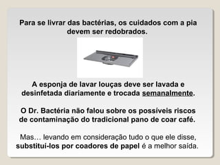 Para se livrar das bactérias, os cuidados com a pia
                devem ser redobrados.




   A esponja de lavar louças deve ser lavada e
 desinfetada diariamente e trocada semanalmente.

O Dr. Bactéria não falou sobre os possíveis riscos
de contaminação do tradicional pano de coar café.

 Mas… levando em consideração tudo o que ele disse,
substituí-los por coadores de papel é a melhor saída.
 