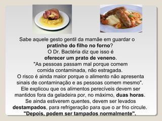 Sabe aquele gesto gentil da mamãe em guardar o
               pratinho do filho no forno?
               O Dr. Bactéria diz que isso é
              oferecer um prato de veneno.
         "As pessoas passam mal porque comem
           comida contaminada, não estragada.
  O risco é ainda maior porque o alimento não apresenta
 sinais de contaminação e as pessoas comem mesmo".
   Ele explicou que os alimentos perecíveis devem ser
 mantidos fora da geladeira por, no máximo, duas horas.
      Se ainda estiverem quentes, devem ser levados
destampados, para refrigeração para que o ar frio circule.
     "Depois, podem ser tampados normalmente".
 