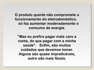 O produto quente não compromete o
funcionamento do eletrodoméstico,
  só faz aumentar moderadamente o
        consumo de energia.

 "Mas eu prefiro pagar mais caro a
 conta, do que pagar com a minha
    saúde". Enfim, são muitos
   cuidados que devemos tomar.
  Alguns são quase impraticáveis,
       outro são mais fáceis.
 