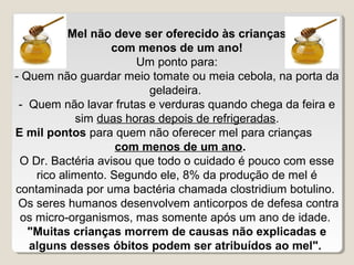 Mel não deve ser oferecido às crianças
                   com menos de um ano!
                       Um ponto para:
- Quem não guardar meio tomate ou meia cebola, na porta da
                         geladeira.
 - Quem não lavar frutas e verduras quando chega da feira e
            sim duas horas depois de refrigeradas.
E mil pontos para quem não oferecer mel para crianças
                    com menos de um ano.
 O Dr. Bactéria avisou que todo o cuidado é pouco com esse
    rico alimento. Segundo ele, 8% da produção de mel é
contaminada por uma bactéria chamada clostridium botulino.
 Os seres humanos desenvolvem anticorpos de defesa contra
 os micro-organismos, mas somente após um ano de idade.
   "Muitas crianças morrem de causas não explicadas e
   alguns desses óbitos podem ser atribuídos ao mel".
 