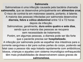 Salmonela
    Salmonelose é uma infecção causada pela bactéria chamada
salmonella, que se desenvolve principalmente em alimentos crus.
   O risco de contraí-la em maionese caseira, portanto, é latente.
     A maioria das pessoas infectadas por salmonela desenvolve
        diarreia, febre e cólica abdominal entre 12 e 72 horas
                          depois da infecção.
      Salmonelose, geralmente, dura entre quatro e sete dias,
             sendo que a maioria das pessoas se recupera
                    sem necessidade de tratamento.
      Porém, em algumas pessoas, a diarreia pode ser tão forte
               que o paciente precisa ser hospitalizado.
  A infecção por salmonela pode se espalhar dos intestinos para a
 corrente sanguínea e daí para outras partes do corpo, podendo ser
 fatal caso a pessoa não seja tratada rapidamente com antibióticos.
 Idosos, crianças e aqueles com sistema imunológico enfraquecido
     têm mais probabilidades de desenvolverem casos graves de
                             salmonelose.
 