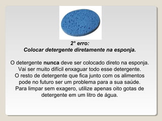 2° erro:
     Colocar detergente diretamente na esponja.

O detergente nunca deve ser colocado direto na esponja.
   Vai ser muito difícil enxaguar todo esse detergente.
 O resto de detergente que fica junto com os alimentos 
   pode no futuro ser um problema para a sua saúde.
 Para limpar sem exagero, utilize apenas oito gotas de 
            detergente em um litro de água.
 