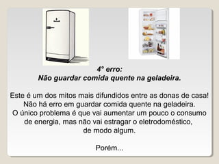 4° erro:
        Não guardar comida quente na geladeira.

Este é um dos mitos mais difundidos entre as donas de casa!
    Não há erro em guardar comida quente na geladeira.
O único problema é que vai aumentar um pouco o consumo 
    de energia, mas não vai estragar o eletrodoméstico, 
                     de modo algum.

                         Porém...
 