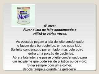 6° erro:
        Furar a lata de leite condensado e
              utilizá-la várias vezes.

    As pessoas pegam a lata de leite condensado
     e fazem dois buraquinhos, um de cada lado.
Sai leite condensado por um lado, mas pelo outro
             entra uma porção de bactérias.
 Abra a lata inteira e passe o leite condensado para
 um recipiente que pode ser de plástico ou de vidro.
            Sirva sempre com uma colher;
          depois tampe e guarde na geladeira.
 