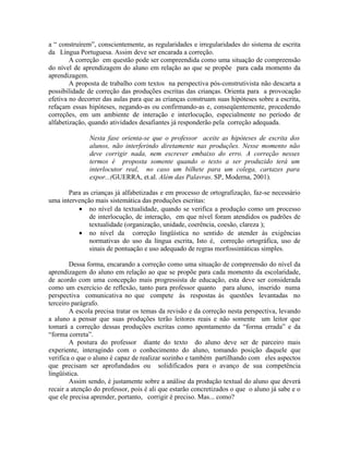 a “ construírem”, conscientemente, as regularidades e irregularidades do sistema de escrita
da Língua Portuguesa. Assim deve ser encarada a correção.
        A correção em questão pode ser compreendida como uma situação de compreensão
do nível de aprendizagem do aluno em relação ao que se propõe para cada momento da
aprendizagem.
        A proposta de trabalho com textos na perspectiva pós-construtivista não descarta a
possibilidade de correção das produções escritas das crianças. Orienta para a provocação
efetiva no decorrer das aulas para que as crianças construam suas hipóteses sobre a escrita,
refaçam essas hipóteses, negando-as ou confirmando-as e, conseqüentemente, procedendo
correções, em um ambiente de interação e interlocução, especialmente no período de
alfabetização, quando atividades desafiantes já responderão pela correção adequada.

               Nesta fase orienta-se que o professor aceite as hipóteses de escrita dos
               alunos, não interferindo diretamente nas produções. Nesse momento não
               deve corrigir nada, nem escrever embaixo do erro. A correção nesses
               termos é proposta somente quando o texto a ser produzido terá um
               interlocutor real, no caso um bilhete para um colega, cartazes para
               expor...(GUERRA, et.al. Além das Palavras. SP, Moderna, 2001).

       Para as crianças já alfabetizadas e em processo de ortografização, faz-se necessário
uma intervenção mais sistemática das produções escritas:
          • no nível da textualidade, quando se verifica a produção como um processo
              de interlocução, de interação, em que nível foram atendidos os padrões de
              textualidade (organização, unidade, coerência, coesão, clareza );
          • no nível da correção lingüística no sentido de atender às exigências
              normativas do uso da língua escrita, Isto é, correção ortográfica, uso de
              sinais de pontuação e uso adequado de regras morfossintáticas simples.

        Dessa forma, encarando a correção como uma situação de compreensão do nível da
aprendizagem do aluno em relação ao que se propõe para cada momento da escolaridade,
de acordo com uma concepção mais progressista de educação, esta deve ser considerada
como um exercício de reflexão, tanto para professor quanto para aluno, inserido numa
perspectiva comunicativa no que compete às respostas às questões levantadas no
terceiro parágrafo.
        A escola precisa tratar os temas da revisão e da correção nesta perspectiva, levando
a aluno a pensar que suas produções terão leitores reais e não somente um leitor que
tomará a correção dessas produções escritas como apontamento da “forma errada” e da
“forma correta”.
        A postura do professor diante do texto do aluno deve ser de parceiro mais
experiente, interagindo com o conhecimento do aluno, tomando posição daquele que
verifica o que o aluno é capaz de realizar sozinho e também partilhando com eles aspectos
que precisam ser aprofundados ou solidificados para o avanço de sua competência
lingüística.
        Assim sendo, é justamente sobre a análise da produção textual do aluno que deverá
recair a atenção do professor, pois é ali que estarão concretizados o que o aluno já sabe e o
que ele precisa aprender, portanto, corrigir é preciso. Mas... como?
 