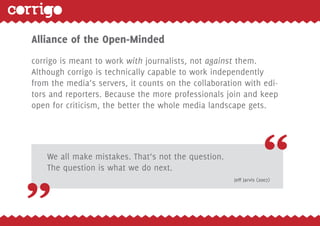 15




Alliance of the Open-Minded
corrigo is meant to work with journalists, not against them.
Although corrigo is technically capable to work independently
from the media‘s servers, it counts on the collaboration with edi-
tors and reporters. Because the more professionals join and keep
open for criticism, the better the whole media landscape gets.




    We all make mistakes. That‘s not the question.
    The question is what we do next.
                                                      Jeff Jarvis (2007)
 