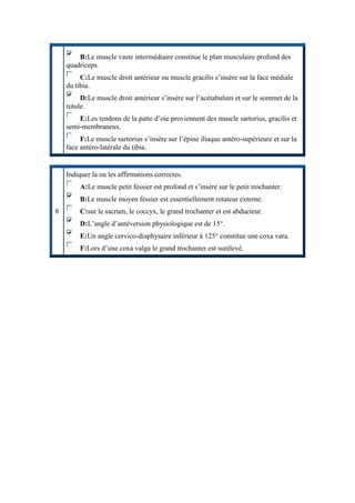 B:Le muscle vaste intermédiaire constitue le plan musculaire profond des
quadriceps.
C:Le muscle droit antérieur ou muscle gracilis s’insère sur la face médiale
du tibia.
D:Le muscle droit antérieur s’insère sur l’acétabulum et sur le sommet de la
rotule.
E:Les tendons de la patte d’oie proviennent des muscle sartorius, gracilis et
semi-membraneux.
F:Le muscle sartorius s’insère sur l’épine iliaque antéro-supérieure et sur la
face antéro-latérale du tibia.
8
Indiquer la ou les affirmations correctes.
A:Le muscle petit fessier est profond et s’insère sur le petit trochanter.
B:Le muscle moyen fessier est essentiellement rotateur externe.
C:sur le sacrum, le coccyx, le grand trochanter et est abducteur.
D:L’angle d’antéversion physiologique est de 15°.
E:Un angle cervico-diaphysaire inférieur à 125° constitue une coxa vara.
F:Lors d’une coxa valga le grand trochanter est surélevé.
 