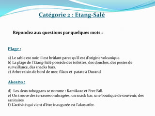 Catégorie 2 : Etang-Salé

   Répondez aux questions par quelques mots :


Plage :

a) Le sable est noir, il est brûlant parce qu’il est d’origine volcanique.
b) La plage de l’Etang-Salé posséde des toilettes, des douches, des postes de
surveillance, des snacks bars.
c) Arbre raisin de bord de mer, filaos et patate à Durand

Akoatys :

d) Les deux toboggans se nomme : Kamikaze et Free Fall.
e) On trouve des terrasses ombragées, un snack bar, une boutique de souvenir, des
sanitaires
f) L’activité qui vient d’être inaugurée est l’akosurfer.
 