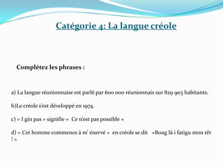Catégorie 4: La langue créole



  Complétez les phrases :



a) La langue réunionnaise est parlé par 600 000 réunionnais sur 829 903 habitants.

b)Le créole s’est développé en 1974.

c) « I gin pas » signifie « Ce n’est pas possible »

d) « Cet homme commence à m’ énervé » en créole se dit «Boug là i fatigu mon têt
!»
 