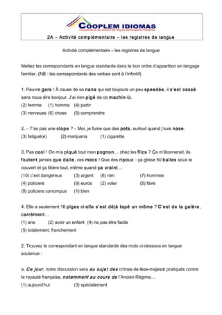 2A – Activité complémentaire – les registres de langue
Activité complémentaire – les registres de langue
Mettez les correspondants en langue standarde dans le bon ordre d’apparition en langage
familier. (NB : les correspondants des verbes sont à l’infinitif)
1. Pauvre gars ! À cause de sa nana qui est toujours un peu speedée, il s’est cassé
sans nous dire bonjour. J’ai rien pigé de ce machin-là.
(2) femme (1) homme (4) partir
(3) nerveuse (6) chose (5) comprendre
2. – T’as pas une clope ? – Moi, je fume que des pets, surtout quand j’suis nase.
(3) fatigué(e) (2) marijuana (1) cigarette
3. Pas cool ! On m’a piqué tout mon pognon… chez les flics ? Ça m’étonnerait, ils
foutent jamais que dalle, ces mecs ! Que des ripoux : ça glisse 50 balles sous le
couvert et ça libère tout, même quand ça craint…
(10) c’est dangereux (3) argent (6) rien (7) hommes
(4) policiers (9) euros (2) voler (5) faire
(8) policiers corrompus (1) bien
4. Elle a seulement 16 piges et elle s’est déjà tapé un môme ? C’est de la galère,
carrément…
(1) ans (2) avoir un enfant (4) ne pas être facile
(5) totalement, franchement
2. Trouvez le correspondant en langue standarde des mots ci-dessous en langue
soutenue :
a. Ce jour, notre discussion sera au sujet des crimes de lèse-majesté pratiqués contre
la royauté française, notamment au cours de l’Ancien Régime…
(1) aujourd’hui (3) spécialement
 