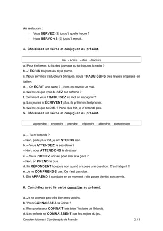 Au restaurant :
- Vous SERVEZ (8) jusqu’à quelle heure ?
- Nous SERVONS (9) jusqu’à minuit.
4. Choisissez un verbe et conjuguez au présent.
lire - écrire - dire - traduire
a. Pour t’informer, tu lis des journaux ou tu écoutes la radio ?
b. J’ ÉCRIS toujours au stylo plume.
c. Nous sommes traducteurs bilingues, nous TRADUISONS des revues anglaises en
italien.
d. – On ÉCRIT une carte ? – Non, on envoie un mail.
e. Qu’est-ce que vous LISEZ sur l’affiche ?
f. Comment vous TRADUISEZ ce mot en espagnol ?
g. Les jeunes n’ ÉCRIVENT plus, ils préfèrent téléphoner.
h. Qu’est-ce que tu DIS ? Parle plus fort, je n’entends pas.
5. Choisissez un verbe et conjuguez au présent.
apprendre - entendre - prendre - répondre - attendre - comprendre
a. – Tu m’entends ?
– Non, parle plus fort, je n’ENTENDS rien.
b. – Vous ATTENDEZ la secrétaire ?
– Non, nous ATTENDONS le directeur.
c. – Vous PRENEZ un taxi pour aller à la gare ?
– Non, on PREND le bus.
d. Ils RÉPONDENT toujours non quand on pose une question. C’est fatigant !!
e. Je ne COMPRENDS pas. Ce n’est pas clair.
f. Elle APPREND à conduire en ce moment : elle passe bientôt son permis.
6. Complétez avec le verbe connaître au présent.
a. Je ne connais pas très bien mes voisins.
b. Vous CONNAISSEZ la Corse ?
c. Mon professeur CONNAÎT très bien l’histoire de l’Irlande.
d. Les enfants ne CONNAISSENT pas les règles du jeu.
Cooplem Idiomas / Coordenação de Francês 2 / 3
 