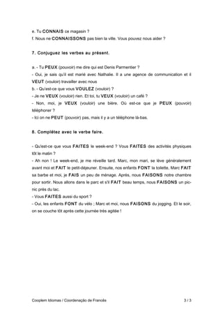 e. Tu CONNAIS ce magasin ?
f. Nous ne CONNAISSONS pas bien la ville. Vous pouvez nous aider ?
7. Conjuguez les verbes au présent.
a. - Tu PEUX (pouvoir) me dire qui est Denis Parmentier ?
- Oui, je sais qu’il est marié avec Nathalie. Il a une agence de communication et il
VEUT (vouloir) travailler avec nous
b. - Qu’est-ce que vous VOULEZ (vouloir) ?
- Je ne VEUX (vouloir) rien. Et toi, tu VEUX (vouloir) un café ?
- Non, moi, je VEUX (vouloir) une bière. Où est-ce que je PEUX (pouvoir)
téléphoner ?
- Ici on ne PEUT (pouvoir) pas, mais il y a un téléphone là-bas.
8. Complétez avec le verbe faire.
- Qu'est-ce que vous FAITES le week-end ? Vous FAITES des activités physiques
tôt le matin ?
- Ah non ! Le week-end, je me réveille tard. Marc, mon mari, se lève généralement
avant moi et FAIT le petit-déjeuner. Ensuite, nos enfants FONT la toilette, Marc FAIT
sa barbe et moi, je FAIS un peu de ménage. Après, nous FAISONS notre chambre
pour sortir. Nous allons dans le parc et s'il FAIT beau temps, nous FAISONS un pic-
nic près du lac.
- Vous FAITES aussi du sport ?
- Oui, les enfants FONT du vélo ; Marc et moi, nous FAISONS du jogging. Et le soir,
on se couche tôt après cette journée très agitée !
Cooplem Idiomas / Coordenação de Francês 3 / 3
 
