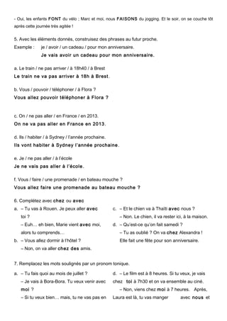 - Oui, les enfants FONT du vélo ; Marc et moi, nous FAISONS du jogging. Et le soir, on se couche tôt
après cette journée très agitée !
5. Avec les éléments donnés, construisez des phrases au futur proche.
Exemple : je / avoir / un cadeau / pour mon anniversaire.
Je vais avoir un cadeau pour mon anniversaire.
a. Le train / ne pas arriver / à 18h40 / à Brest
Le train ne va pas arriver à 18h à Brest.
b. Vous / pouvoir / téléphoner / à Flora ?
Vous allez pouvoir téléphoner à Flora ?
c. On / ne pas aller / en France / en 2013.
On ne va pas aller en France en 2013.
d. Ils / habiter / à Sydney / l’année prochaine.
Ils vont habiter à Sydney l’année prochaine.
e. Je / ne pas aller / à l’école
Je ne vais pas aller à l’école.
f. Vous / faire / une promenade / en bateau mouche ?
Vous allez faire une promenade au bateau mouche ?
6. Complétez avec chez ou avec
a. – Tu vas à Rouen. Je peux aller avec
toi ?
– Euh… eh bien, Marie vient avec moi,
alors tu comprends…
b. – Vous allez dormir à l’hôtel ?
– Non, on va aller chez des amis.
c. – Et le chien va à Thaïti avec nous ?
– Non. Le chien, il va rester ici, à la maison.
d. – Qu’est-ce qu’on fait samedi ?
– Tu as oublié ? On va chez Alexandra !
Elle fait une fête pour son anniversaire.
7. Remplacez les mots soulignés par un pronom tonique.
a. – Tu fais quoi au mois de juillet ?
– Je vais à Bora-Bora. Tu veux venir avec
moi ?
– Si tu veux bien… mais, tu ne vas pas en
d. – Le film est à 8 heures. Si tu veux, je vais
chez toi à 7h30 et on va ensemble au ciné.
– Non, viens chez moi à 7 heures. Après,
Laura est là, tu vas manger avec nous et
 