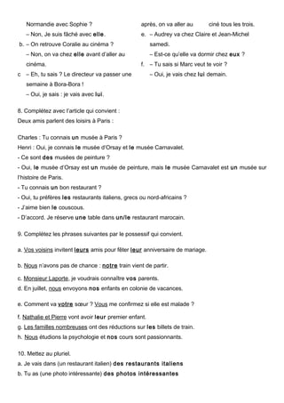 Normandie avec Sophie ?
– Non, Je suis fâché avec elle.
b. – On retrouve Coralie au cinéma ?
– Non, on va chez elle avant d’aller au
cinéma.
c – Eh, tu sais ? Le directeur va passer une
semaine à Bora-Bora !
– Oui, je sais : je vais avec lui.
après, on va aller au ciné tous les trois.
e. – Audrey va chez Claire et Jean-Michel
samedi.
– Est-ce qu’elle va dormir chez eux ?
f. – Tu sais si Marc veut te voir ?
– Oui, je vais chez lui demain.
8. Complétez avec l’article qui convient :
Deux amis parlent des loisirs à Paris :
Charles : Tu connais un musée à Paris ?
Henri : Oui, je connais le musée d’Orsay et le musée Carnavalet.
- Ce sont des musées de peinture ?
- Oui, le musée d’Orsay est un musée de peinture, mais le musée Carnavalet est un musée sur
l’histoire de Paris.
- Tu connais un bon restaurant ?
- Oui, tu préfères les restaurants italiens, grecs ou nord-africains ?
- J’aime bien le couscous.
- D’accord. Je réserve une table dans un/le restaurant marocain.
9. Complétez les phrases suivantes par le possessif qui convient.
a. Vos voisins invitent leurs amis pour fêter leur anniversaire de mariage.
b. Nous n’avons pas de chance : notre train vient de partir.
c. Monsieur Laporte, je voudrais connaître vos parents.
d. En juillet, nous envoyons nos enfants en colonie de vacances.
e. Comment va votre sœur ? Vous me confirmez si elle est malade ?
f. Nathalie et Pierre vont avoir leur premier enfant.
g. Les familles nombreuses ont des réductions sur les billets de train.
h. Nous étudions la psychologie et nos cours sont passionnants.
10. Mettez au pluriel.
a. Je vais dans (un restaurant italien) des restaurants italiens
b. Tu as (une photo intéressante) des photos intéressantes
 