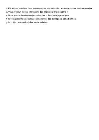 c. Éric et Lola travaillent dans (une entreprise internationale) des enterprises internationales
d. Vous avez (un modèle intéressant) des modèles intéressants ?
e. Nous aimons (la collection japonaise) les collections japonaises.
f. Je vous présente (une collègue canadienne) des collègues canadiennes.
g. Ils ont (un ami suédois) des amis suédois.
 