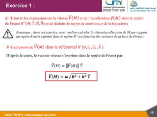 10
Exercice 1 :
Série TD N°2 : Cinématique du point
6) Trouver les expressions de la vitesse 𝑉 𝑀 et de l’accélération 𝛾 𝑀 dans le repère
de Frenet 𝑅′′(𝑀; 𝑇, 𝑁, 𝐵) et en déduire le rayon de courbure 𝜌 de la trajectoire
Remarque : dans cet exercice, nous voulons calculer la vitesse/accélération de M par rapport
au repère R mais exprimé dans le repère R’’(en fonction des vecteurs de la base de Frenet)
 Expression de 𝑉 𝑀 dans le référentiel 𝑅′
(𝑂, 𝑒𝑟, 𝑒𝜃 , 𝑘 )
D’après le cours, le vecteur vitesse s’exprime dans le repère de Frenet par :
𝑉 𝑀 = 𝑉 𝑀 𝑇
𝑽 𝑴 = 𝝎 𝑹𝟐 + 𝒉𝟐 𝑻
 