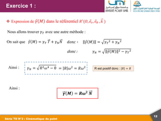 12
Exercice 1 :
Série TD N°2 : Cinématique du point
 Expression de 𝛾 𝑀 dans le référentiel 𝑅′(𝑂, 𝑒𝑟, 𝑒𝜃 , 𝑘 )
Nous allons trouver 𝛾𝑇 avec une autre méthode :
On sait que 𝛾 𝑀 = 𝛾𝑇 𝑇 + 𝛾𝑁𝑁 𝑑𝑜𝑛𝑐 ∶ 𝛾 𝑀 = 𝛾𝑇
2 + 𝛾𝑁
2
donc : 𝛾𝑁 = 𝛾 𝑀 2 − 𝛾𝑇
2
Ainsi : 𝛾𝑁 = 𝑅2𝜔4 − 0 R est positif donc : 𝑅 = 𝑅
Ainsi :
𝜸 𝑴 = 𝑹𝝎𝟐
𝑵
= 𝑅 𝜔2 = 𝑅𝜔2
 
