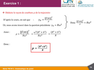 13
Exercice 1 :
Série TD N°2 : Cinématique du point
 Déduire le rayon de courbure 𝜌 de la trajectoire
D’après le cours, on sait que : 𝛾𝑁 =
𝑉 𝑀
2
𝜌
Or, nous avons trouvé dans la question précédente 𝛾𝑁 = 𝑅𝜔2
Donc
𝑉 𝑀
2
𝜌
= 𝑅𝜔2
Ainsi :
𝜌 =
𝑉 𝑀
2
𝑅𝜔2 =
𝜔2
𝑅2
+ ℎ2
𝑅𝜔2
=
𝑅2
+ ℎ2
𝑅
Donc :
𝝆 =
𝑹𝟐+𝒉𝟐
𝑹
 