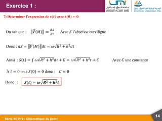 Exercice 1 :
14
Série TD N°2 : Cinématique du point
7) Déterminer l’expression de 𝒔(𝒕) avec 𝒔(𝟎) = 𝟎
On sait que : 𝑉 𝑀 =
𝑑𝑆
𝑑𝑡
Avec 𝑆 l’abscisse curviligne
Donc : 𝑑𝑆 = 𝑉 𝑀 𝑑𝑡 = 𝜔 𝑅2 + ℎ2𝑑𝑡
Ainsi : 𝑆 𝑡 = 𝜔 𝑅2 + ℎ2𝑑𝑡 + 𝐶 = 𝜔 𝑅2 + ℎ2𝑡 + 𝐶 Avec 𝐶 une constance
À 𝑡 = 0 on a 𝑆(0) = 0 donc : 𝐶 = 0
Donc : 𝑺 𝒕 = 𝝎 𝑹𝟐 + 𝒉𝟐𝒕
 