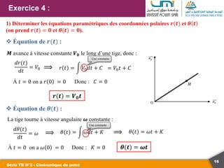 16
Exercice 4 :
Série TD N°2 : Cinématique du point
1) Déterminer les équations paramétriques des coordonnées polaires 𝒓(𝒕) et 𝜽 𝒕
(on prend 𝒓(𝒕) = 𝟎 et 𝜽(𝒕) = 𝟎).
𝑑𝑟(𝑡)
𝑑𝑡
= 𝑉0
𝑴 avance à vitesse constante 𝑽𝟎 le long d’une tige, donc :
𝑟 𝑡 = 𝑉0𝑑𝑡 + 𝐶
⟹
À 𝑡 = 0 on a 𝑟 0 = 0 Donc :
= 𝑉0𝑡 + 𝐶
𝐶 = 0
La tige tourne à vitesse angulaire 𝝎 constante :
𝑑𝜃(𝑡)
𝑑𝑡
= 𝜔 ⟹ 𝜃(𝑡) = 𝜔𝑑𝑡 + 𝐾 ⟹ 𝜃(𝑡) = 𝜔𝑡 + 𝐾
À 𝑡 = 0 on a 𝜔 0 = 0 Donc : 𝐾 = 0 𝜽(𝒕) = 𝝎𝒕
𝒓(𝒕) = 𝑽𝟎𝒕
 Équation de 𝒓(𝒕) :
 Équation de 𝜽(𝒕) :
Une constante
Une constante
 