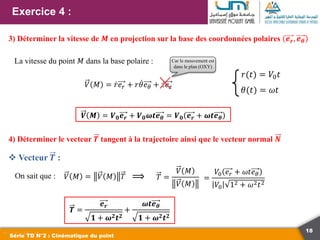 18
Exercice 4 :
Série TD N°2 : Cinématique du point
3) Déterminer la vitesse de 𝑴 en projection sur la base des coordonnées polaires 𝒆𝒓, 𝒆𝜽
La vitesse du point 𝑀 dans la base polaire :
𝑉 𝑀 = 𝑟𝑒𝑟 + 𝑟𝜃𝑒𝜃 + 𝑧𝑒𝑧
𝜃(𝑡) = 𝜔𝑡
𝑟(𝑡) = 𝑉0𝑡
𝑽 𝑴 = 𝑽𝟎𝒆𝒓 + 𝑽𝟎𝝎𝒕𝒆𝜽 = 𝑽𝟎 𝒆𝒓 + 𝝎𝒕𝒆𝜽
4) Déterminer le vecteur 𝑻 tangent à la trajectoire ainsi que le vecteur normal 𝑵
On sait que : 𝑉 𝑀 = 𝑉 𝑀 𝑇 ⟹ 𝑇 =
𝑉 𝑀
𝑉 𝑀
=
𝑉0 𝑒𝑟 + 𝜔𝑡𝑒𝜃
𝑉0 12 + 𝜔2𝑡2
𝑻 =
𝒆𝒓
𝟏 + 𝝎𝟐𝒕𝟐
+
𝝎𝒕𝒆𝜽
𝟏 + 𝝎𝟐𝒕𝟐
 Vecteur 𝑻 :
Car le mouvement est
dans le plan (OXY)
 
