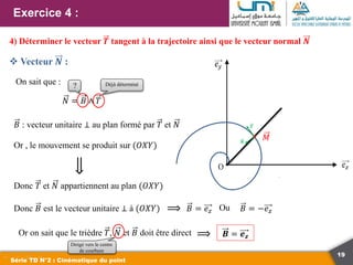 19
Exercice 4 :
Série TD N°2 : Cinématique du point
4) Déterminer le vecteur 𝑻 tangent à la trajectoire ainsi que le vecteur normal 𝑵
 Vecteur 𝑵 :
𝑀
𝑻
𝑵
On sait que :
𝑁 = 𝐵 ∧ 𝑇
Déjà déterminé
𝐵 : vecteur unitaire ⊥ au plan formé par 𝑇 et 𝑁
Or , le mouvement se produit sur (𝑂𝑋𝑌)
⟹
Donc 𝑇 et 𝑁 appartiennent au plan (𝑂𝑋𝑌)
Donc 𝐵 est le vecteur unitaire ⊥ à (𝑂𝑋𝑌) ⟹ 𝐵 = 𝑒𝑧 Ou 𝐵 = −𝑒𝑧
Or on sait que le trièdre 𝑇, 𝑁 et 𝐵 doit être direct ⟹ 𝑩 = 𝒆𝒛
Dirigé vers le centre
de courbure
?
 