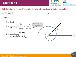 20
Exercice 4 :
Série TD N°2 : Cinématique du point
4) Déterminer le vecteur 𝑻 tangent à la trajectoire ainsi que le vecteur normal 𝑵
 Vecteur 𝑵 :
𝑀
𝑻
𝑵
Ainsi :
𝑁 = 𝐵 ∧ 𝑇
𝑁 =
1
1 + 𝜔2𝑡2
0
0
1 ℛ′
∧
1
𝜔𝑡
0 ℛ′
𝑵 =
𝟏
𝟏 + 𝝎𝟐𝒕𝟐
−𝝎𝒕
𝟏
𝟎 𝓡′
ℛ′
𝑒𝑟, 𝑒𝜃, 𝑒𝑧 : base
cylindrique
 