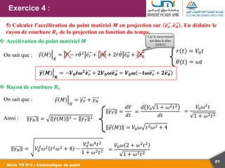 21
Exercice 4 :
Série TD N°2 : Cinématique du point
5) Calculer l’accélération du point matériel 𝑴 en projection sur 𝒆𝒓, 𝒆𝜽 . En déduire le
rayon de courbure 𝑹𝒄 de la projection en fonction du temps.
𝛾 𝑀
ℛ
= 𝑟 − 𝑟𝜃2
𝑒𝑟 + 𝑟𝜃 + 2𝑟𝜃 𝑒𝜃 + 𝑧𝑒𝑧
On sait que :
𝜸 𝑴
𝓡
= −𝑽𝟎𝒕𝝎𝟐
𝒆𝒓 + 𝟐𝑽𝟎𝝎𝒆𝜽 = 𝑽𝟎𝝎 −𝒕𝝎𝒆𝒓 + 𝟐𝒆𝜽
Car le mouvement
est dans le plan
(OXY)
 Accélération du point matériel 𝑴
 Rayon de courbure 𝑹𝒄
On sait que : 𝛾 𝑀
ℛ
= 𝛾𝑇 + 𝛾𝑁
Ainsi : 𝛾𝑁 = 𝛾 𝑀 2 − 𝛾𝑇
2
𝛾𝑇 =
𝑑𝑉
𝑑𝑡
=
𝑑 𝑉0 1 + 𝜔2𝑡2
𝑑𝑡
=
𝑉0𝜔2
𝑡
1 + 𝜔2𝑡2
𝛾 𝑀 = 𝑉0𝜔 𝑡2𝜔2 + 4
𝛾𝑁 = 𝑉0
2
𝜔2 𝑡2𝜔2 + 4 −
𝑉0
2
𝜔4𝑡2
1 + 𝜔2𝑡2 =
𝑉0𝜔 2 + 𝜔2𝑡2
1 + 𝜔2𝑡2
𝜃(𝑡) = 𝜔𝑡
𝑟(𝑡) = 𝑉0𝑡
 