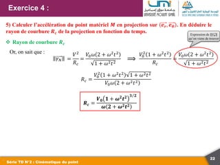 22
Exercice 4 :
Série TD N°2 : Cinématique du point
5) Calculer l’accélération du point matériel 𝑴 en projection sur 𝒆𝒓, 𝒆𝜽 . En déduire le
rayon de courbure 𝑹𝒄 de la projection en fonction du temps.
 Rayon de courbure 𝑹𝒄
Or, on sait que :
𝛾𝑁 =
𝑉2
𝑅𝑐
𝑉0
2
1 + 𝜔2𝑡2
𝑅𝑐
=
𝑉0𝜔 2 + 𝜔2𝑡2
1 + 𝜔2𝑡2
⟹
𝑅𝑐 =
𝑉0
2
1 + 𝜔2𝑡2 1 + 𝜔2𝑡2
𝑉0𝜔 2 + 𝜔2𝑡2
=
𝑉0𝜔 2 + 𝜔2𝑡2
1 + 𝜔2𝑡2
Expression de 𝛾𝑁
qu’on viens de trouver
𝑹𝒄 =
𝑽𝟎 𝟏 + 𝝎𝟐
𝒕𝟐 𝟑 𝟐
𝝎 𝟐 + 𝝎𝟐𝒕𝟐
 