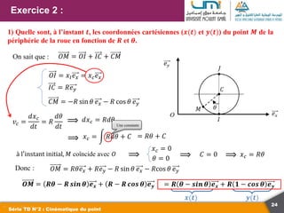 24
Exercice 2 :
Série TD N°2 : Cinématique du point
1) Quelle sont, à l’instant 𝒕, les coordonnées cartésiennes (𝒙(𝒕) et 𝒚(𝒕)) du point 𝑴 de la
périphérie de la roue en fonction de 𝑹 et 𝜽.
On sait que : 𝑂𝑀 = 𝑂𝐼 + 𝐼𝐶 + 𝐶𝑀
𝑂𝐼 = 𝑥𝐼𝑒𝑥 = 𝑥𝑐𝑒𝑥
𝐼𝐶 = 𝑅𝑒𝑦
𝐶𝑀 = −𝑅 sin 𝜃 𝑒𝑥 − 𝑅 cos 𝜃 𝑒𝑦
𝑣𝑐 =
𝑑𝑥𝑐
𝑑𝑡
= 𝑅
𝑑𝜃
𝑑𝑡
⟹ 𝑑𝑥𝑐 = 𝑅𝑑𝜃
⟹ 𝑥𝑐 = 𝑅𝑑𝜃 + 𝐶 = 𝑅𝜃 + 𝐶
à l′instant initial, 𝑀 coïncide avec 𝑂
𝑥𝑐 = 0
⟹ 𝐶 = 0 𝑥𝑐 = 𝑅𝜃
Donc :
⟹
𝑂𝑀 = 𝑅𝜃𝑒𝑥 + 𝑅𝑒𝑦 − 𝑅 sin 𝜃 𝑒𝑥 − 𝑅cos 𝜃 𝑒𝑦
𝑶𝑴 = 𝑹𝜽 − 𝑹 𝒔𝒊𝒏 𝜽 𝒆𝒙 + 𝑹 − 𝑹 𝒄𝒐𝒔 𝜽 𝒆𝒚
𝒙(𝒕) 𝒚(𝒕)
Une constante
= 𝑹 𝜽 − 𝒔𝒊𝒏 𝜽 𝒆𝒙 + 𝑹 𝟏 − 𝒄𝒐𝒔 𝜽 𝒆𝒚
⟹ 𝜃 = 0
 