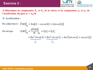 27
Exercice 2 :
Série TD N°2 : Cinématique du point
3) Déterminer les composantes 𝑽𝒙 et 𝑽𝒚 de la vitesse et les composantes 𝜸𝒙 et 𝜸𝒚 de
l’accélération. On pose 𝝎 = 𝒗𝟎 𝑹
On a déjà trouvé : 𝑉 𝑀
ℛ
= 𝑅𝜔 1 − 𝑐𝑜𝑠 𝜔𝑡 𝑒𝑥 + 𝑠𝑖𝑛 𝜔𝑡 𝑒𝑦
On sait que :
 Accélération :
𝛾 𝑀
ℛ
=
𝑑𝑉 𝑀
𝑑𝑡 ℛ
= 𝑉
𝑥𝑒𝑥 + 𝑉
𝑦𝑒𝑦
= 𝑅𝜔2 𝑠𝑖𝑛 𝜔𝑡 𝑒𝑥 + 𝑅𝜔2 𝑐𝑜𝑠 𝜔𝑡 𝑒𝑦
𝜸𝒙 𝜸𝒚
= 𝑅𝜔2
𝑠𝑖𝑛 𝜔𝑡 𝑒𝑥 + 𝑐𝑜𝑠 𝜔𝑡 𝑒𝑦
 
